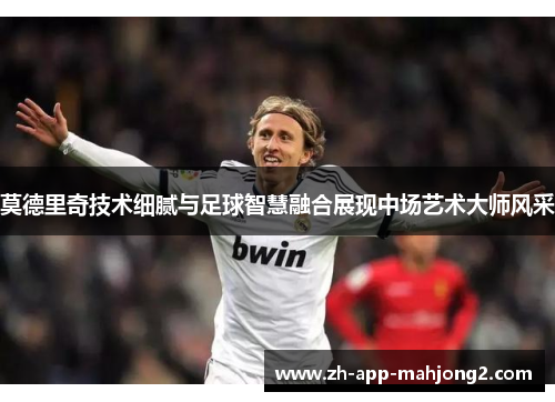 莫德里奇技术细腻与足球智慧融合展现中场艺术大师风采