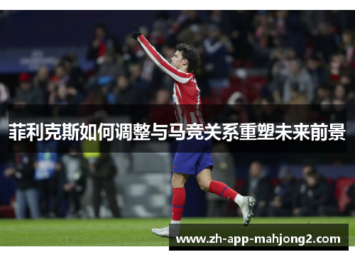 菲利克斯如何调整与马竞关系重塑未来前景