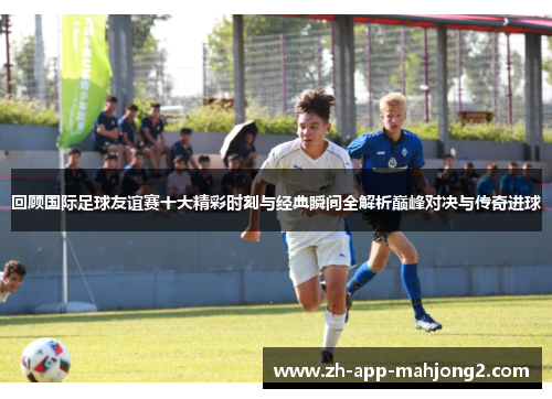 回顾国际足球友谊赛十大精彩时刻与经典瞬间全解析巅峰对决与传奇进球