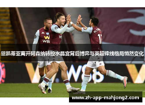 恩凯蒂亚离开阿森纳转投水晶宫背后博弈与英超锋线格局悄然变化