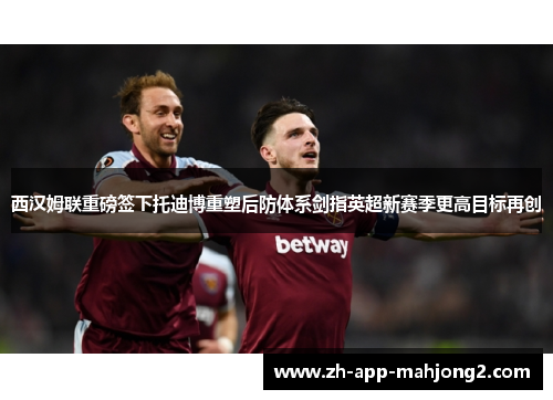 西汉姆联重磅签下托迪博重塑后防体系剑指英超新赛季更高目标再创