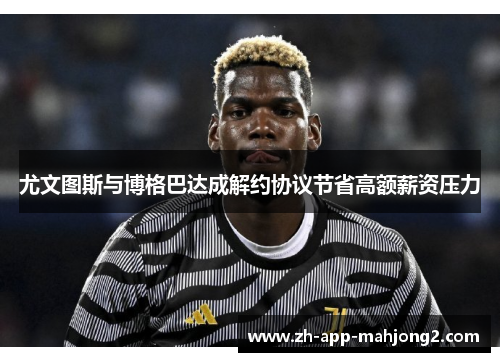 尤文图斯与博格巴达成解约协议节省高额薪资压力